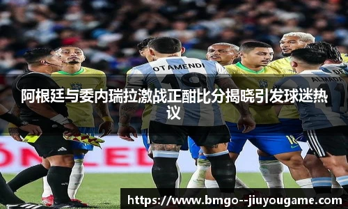 阿根廷与委内瑞拉激战正酣比分揭晓引发球迷热议